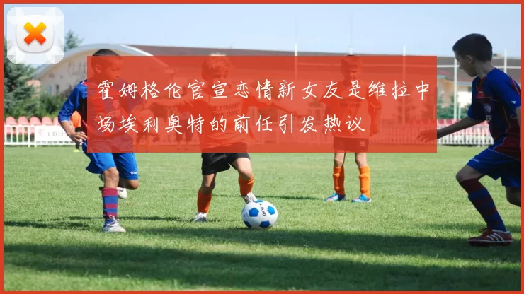 霍姆格伦官宣恋情新女友是维拉中场埃利奥特的前任引发热议