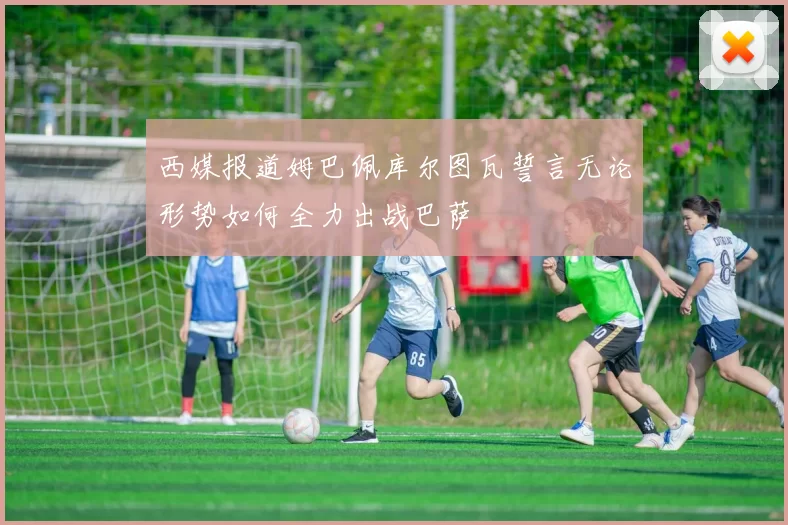 西媒报道姆巴佩库尔图瓦誓言无论形势如何全力出战巴萨