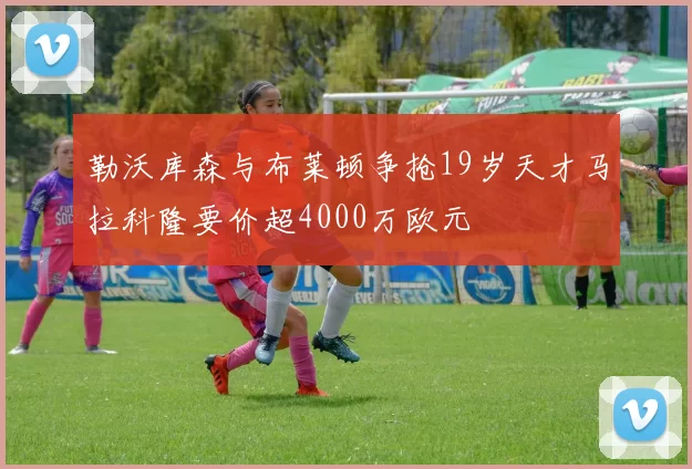 勒沃库森与布莱顿争抢19岁天才马拉科隆要价超4000万欧元