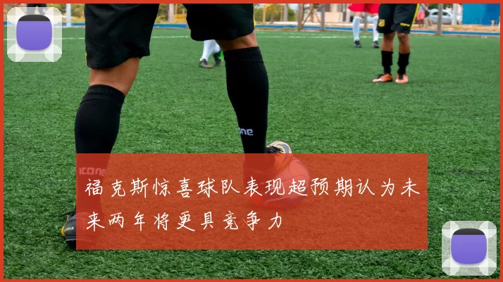 福克斯惊喜球队表现超预期认为未来两年将更具竞争力
