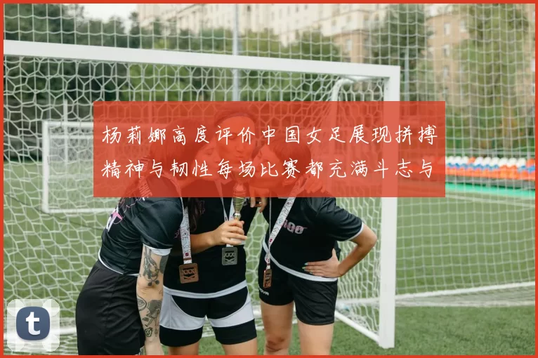 杨莉娜高度评价中国女足展现拼搏精神与韧性每场比赛都充满斗志与硬气