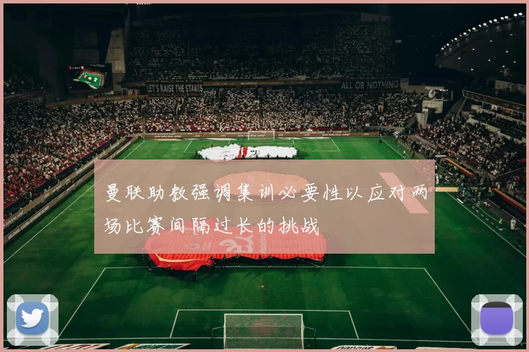 曼联助教强调集训必要性以应对两场比赛间隔过长的挑战
