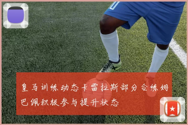 皇马训练动态卡雷拉斯部分合练姆巴佩积极参与提升状态
